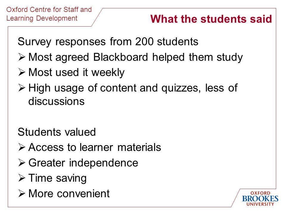Oxford Centre for Staff and Learning Development Survey responses from 200 students Most agreed Blackboard helped them study Most used it weekly High usage of content and quizzes, less of discussions Students valued Access to learner materials Greater independence Time saving More convenient What the students said