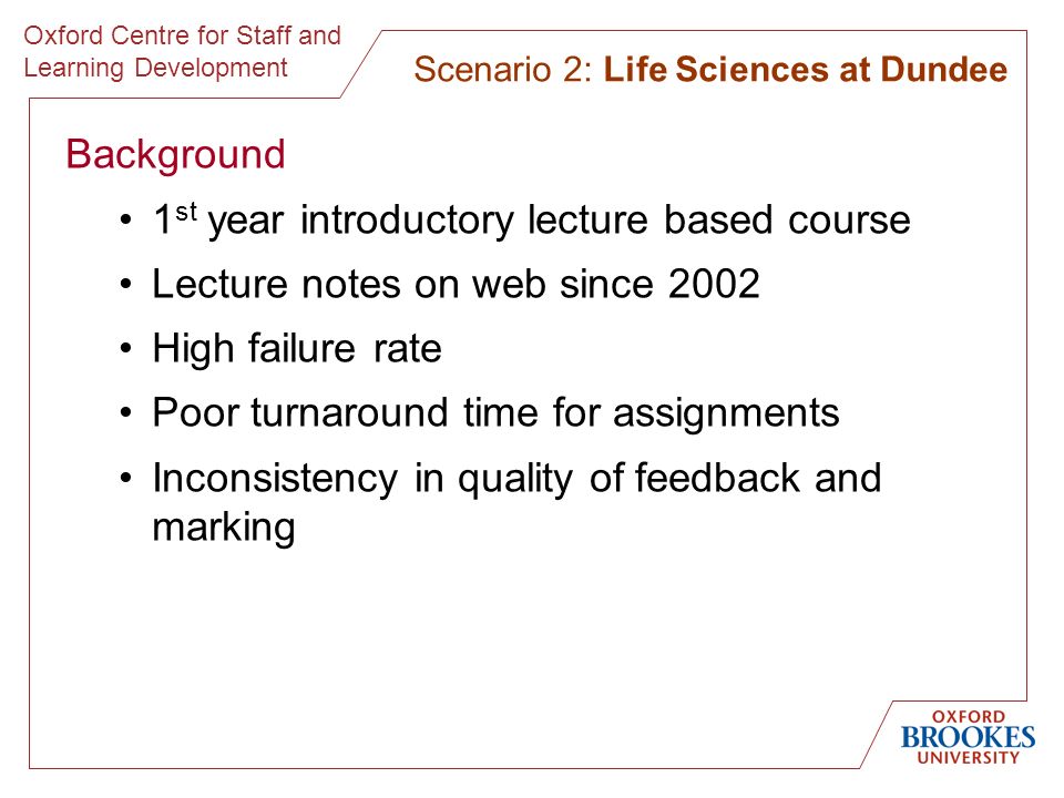 Oxford Centre for Staff and Learning Development Background 1 st year introductory lecture based course Lecture notes on web since 2002 High failure rate Poor turnaround time for assignments Inconsistency in quality of feedback and marking Scenario 2: Life Sciences at Dundee