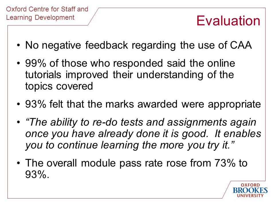 Oxford Centre for Staff and Learning Development No negative feedback regarding the use of CAA 99% of those who responded said the online tutorials improved their understanding of the topics covered 93% felt that the marks awarded were appropriate The ability to re-do tests and assignments again once you have already done it is good.