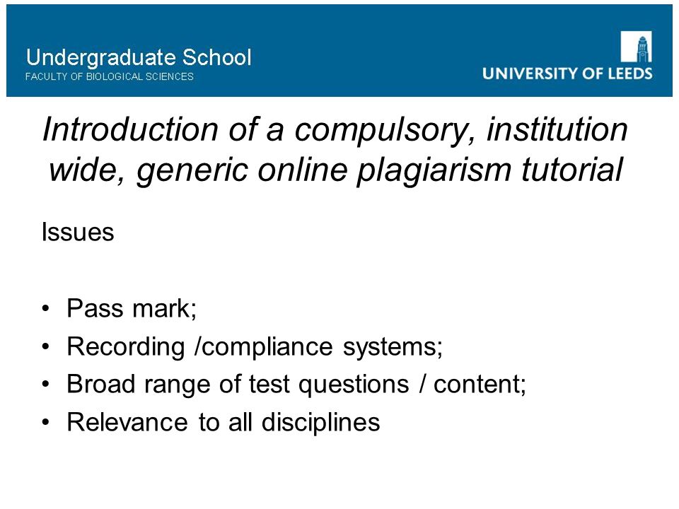 Introduction of a compulsory, institution wide, generic online plagiarism tutorial Issues Pass mark; Recording /compliance systems; Broad range of test questions / content; Relevance to all disciplines