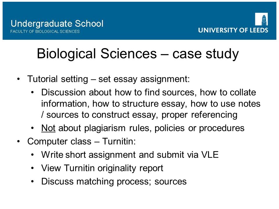 Biological Sciences – case study Tutorial setting – set essay assignment: Discussion about how to find sources, how to collate information, how to structure essay, how to use notes / sources to construct essay, proper referencing Not about plagiarism rules, policies or procedures Computer class – Turnitin: Write short assignment and submit via VLE View Turnitin originality report Discuss matching process; sources