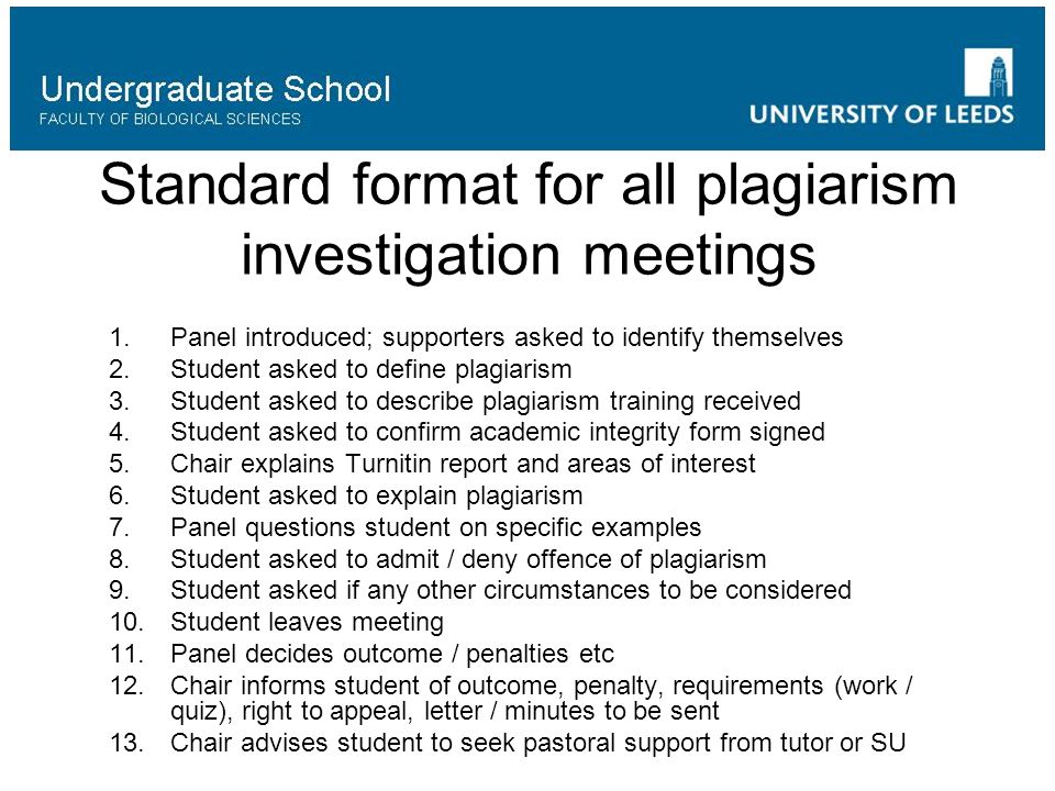 Standard format for all plagiarism investigation meetings 1.Panel introduced; supporters asked to identify themselves 2.Student asked to define plagiarism 3.Student asked to describe plagiarism training received 4.Student asked to confirm academic integrity form signed 5.Chair explains Turnitin report and areas of interest 6.Student asked to explain plagiarism 7.Panel questions student on specific examples 8.Student asked to admit / deny offence of plagiarism 9.Student asked if any other circumstances to be considered 10.Student leaves meeting 11.Panel decides outcome / penalties etc 12.Chair informs student of outcome, penalty, requirements (work / quiz), right to appeal, letter / minutes to be sent 13.Chair advises student to seek pastoral support from tutor or SU
