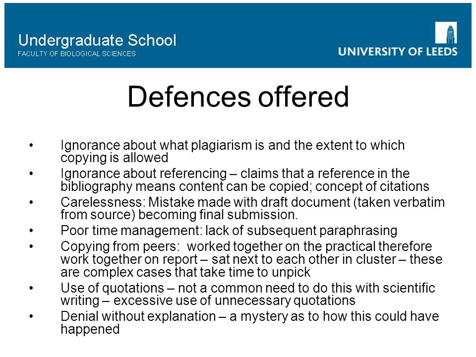 Defences offered Ignorance about what plagiarism is and the extent to which copying is allowed Ignorance about referencing – claims that a reference in the bibliography means content can be copied; concept of citations Carelessness: Mistake made with draft document (taken verbatim from source) becoming final submission.