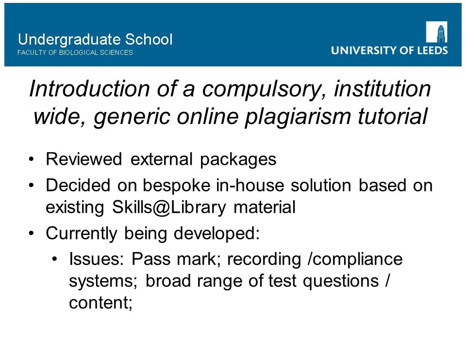 Introduction of a compulsory, institution wide, generic online plagiarism tutorial Reviewed external packages Decided on bespoke in-house solution based on existing material Currently being developed: Issues: Pass mark; recording /compliance systems; broad range of test questions / content;