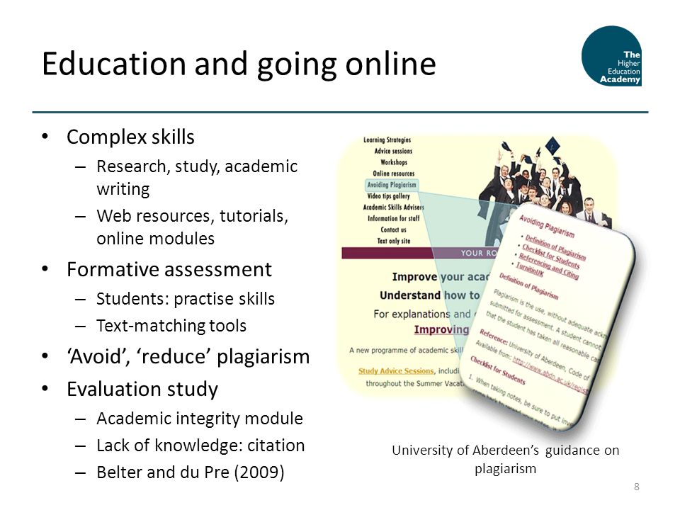 Complex skills – Research, study, academic writing – Web resources, tutorials, online modules Formative assessment – Students: practise skills – Text-matching tools Avoid, reduce plagiarism Evaluation study – Academic integrity module – Lack of knowledge: citation – Belter and du Pre (2009) Education and going online 8 University of Aberdeens guidance on plagiarism