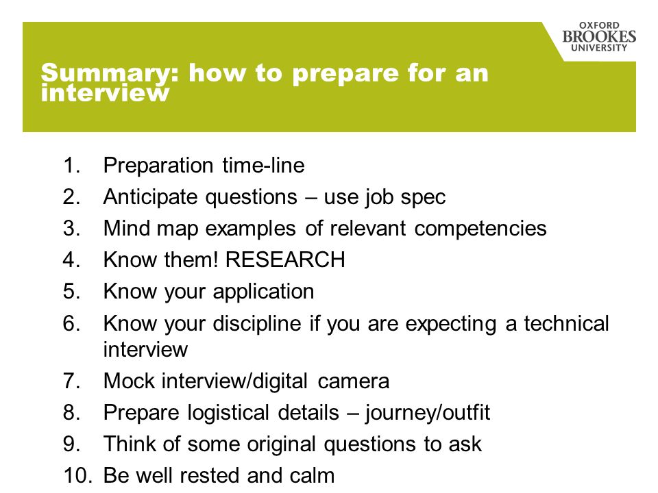 Summary: how to prepare for an interview 1.Preparation time-line 2.Anticipate questions – use job spec 3.Mind map examples of relevant competencies 4.Know them.