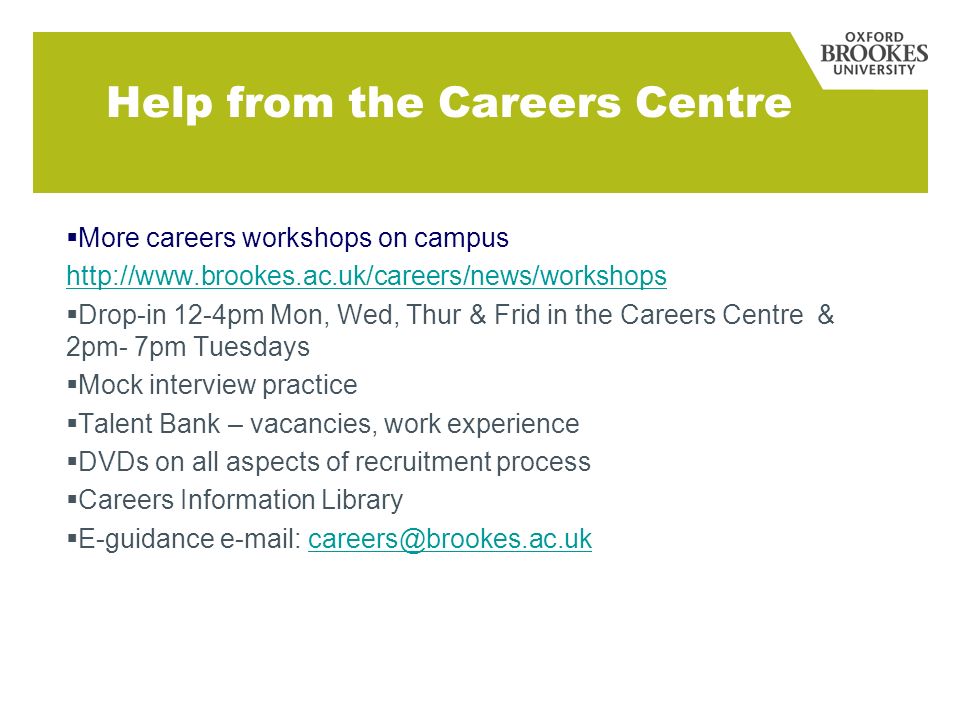 Help from the Careers Centre More careers workshops on campus   Drop-in 12-4pm Mon, Wed, Thur & Frid in the Careers Centre & 2pm- 7pm Tuesdays Mock interview practice Talent Bank – vacancies, work experience DVDs on all aspects of recruitment process Careers Information Library E-guidance