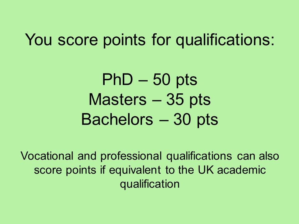 You score points for qualifications: PhD – 50 pts Masters – 35 pts Bachelors – 30 pts Vocational and professional qualifications can also score points if equivalent to the UK academic qualification