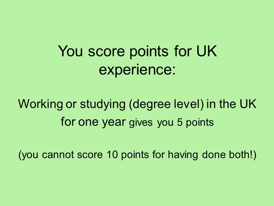 You score points for UK experience: Working or studying (degree level) in the UK for one year gives you 5 points (you cannot score 10 points for having done both!)