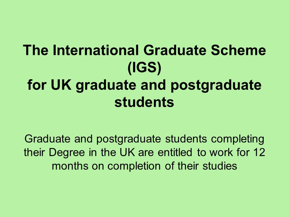 The International Graduate Scheme (IGS) for UK graduate and postgraduate students Graduate and postgraduate students completing their Degree in the UK are entitled to work for 12 months on completion of their studies