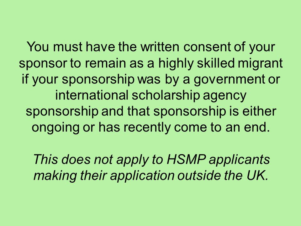 You must have the written consent of your sponsor to remain as a highly skilled migrant if your sponsorship was by a government or international scholarship agency sponsorship and that sponsorship is either ongoing or has recently come to an end.
