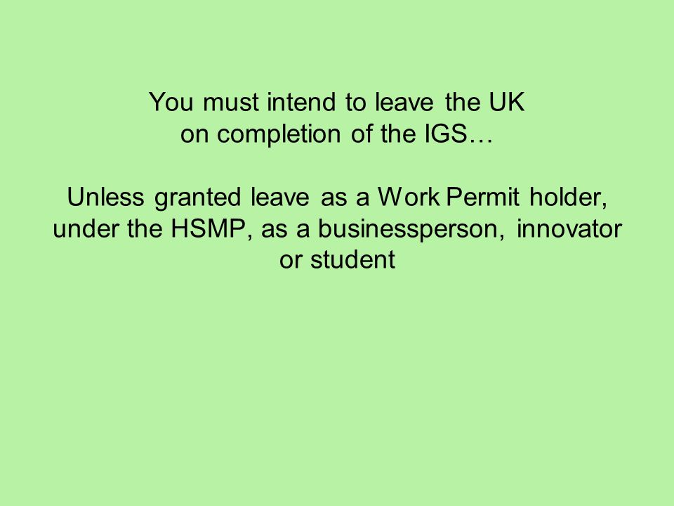 You must intend to leave the UK on completion of the IGS… Unless granted leave as a Work Permit holder, under the HSMP, as a businessperson, innovator or student