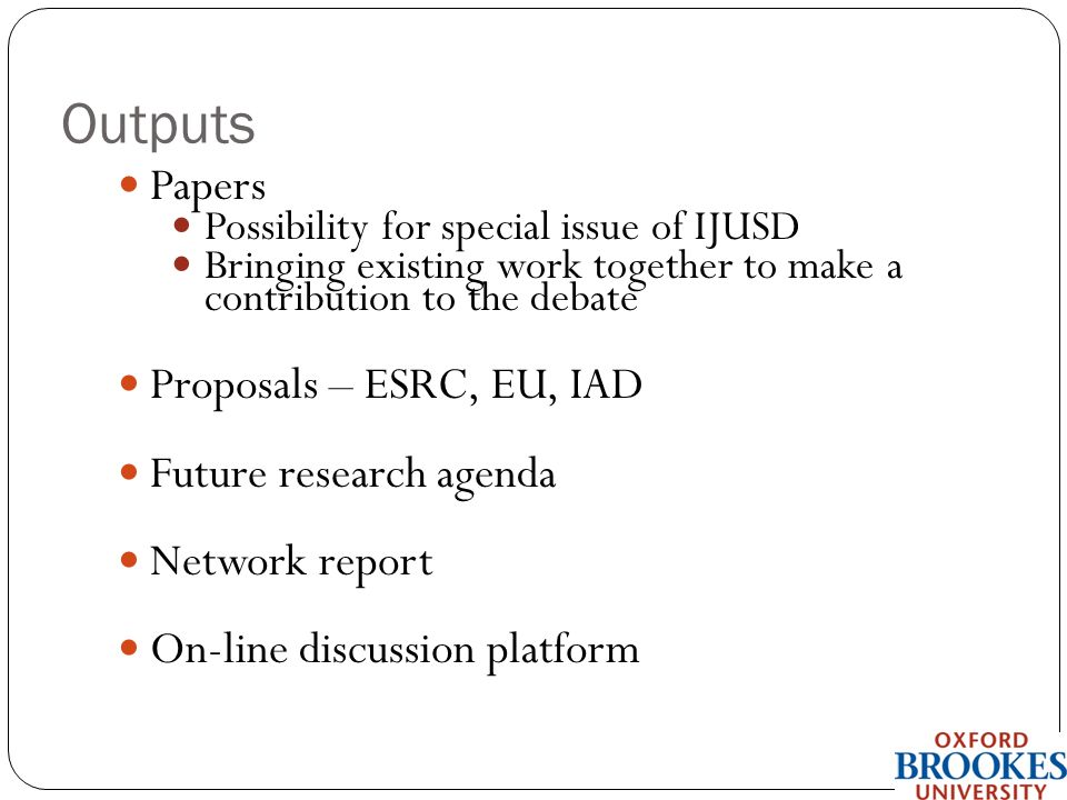 Outputs Papers Possibility for special issue of IJUSD Bringing existing work together to make a contribution to the debate Proposals – ESRC, EU, IAD Future research agenda Network report On-line discussion platform