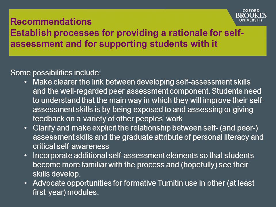 Recommendations Establish processes for providing a rationale for self- assessment and for supporting students with it Some possibilities include: Make clearer the link between developing self-assessment skills and the well-regarded peer assessment component.