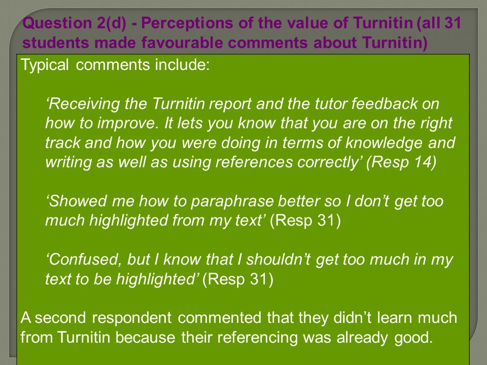 Question 2(d) - Perceptions of the value of Turnitin (all 31 students made favourable comments about Turnitin) Typical comments include: Receiving the Turnitin report and the tutor feedback on how to improve.