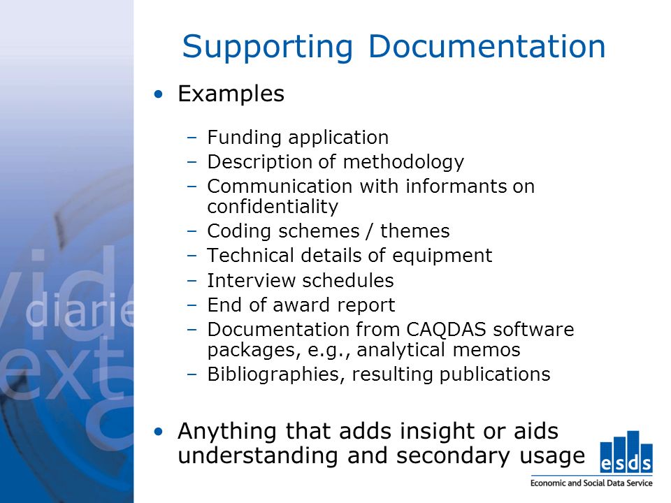Supporting Documentation Examples –Funding application –Description of methodology –Communication with informants on confidentiality –Coding schemes / themes –Technical details of equipment –Interview schedules –End of award report –Documentation from CAQDAS software packages, e.g., analytical memos –Bibliographies, resulting publications Anything that adds insight or aids understanding and secondary usage