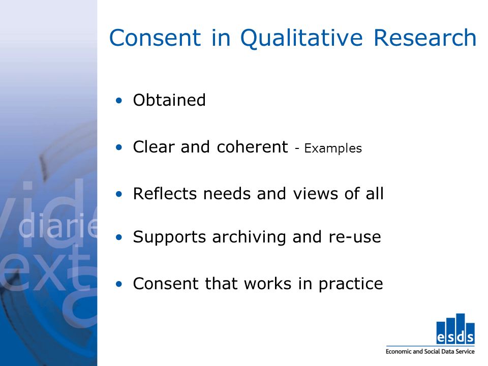 Consent in Qualitative Research Obtained Clear and coherent - Examples Reflects needs and views of all Supports archiving and re-use Consent that works in practice
