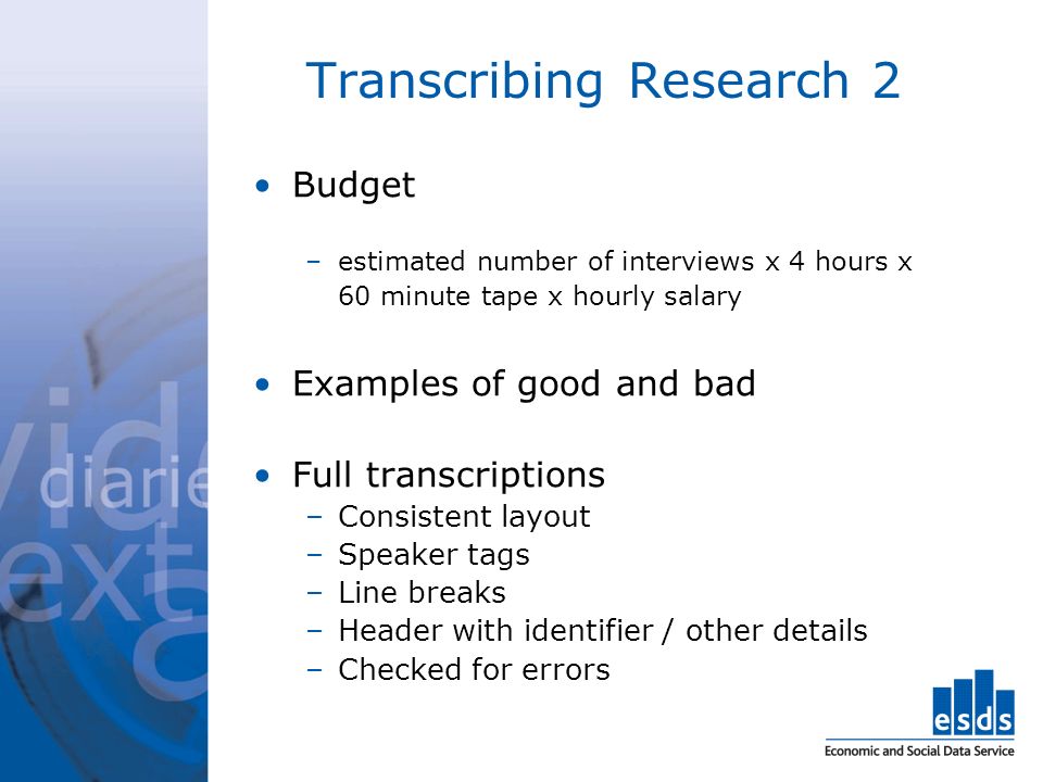 Transcribing Research 2 Budget –estimated number of interviews x 4 hours x 60 minute tape x hourly salary Examples of good and bad Full transcriptions –Consistent layout –Speaker tags –Line breaks –Header with identifier / other details –Checked for errors