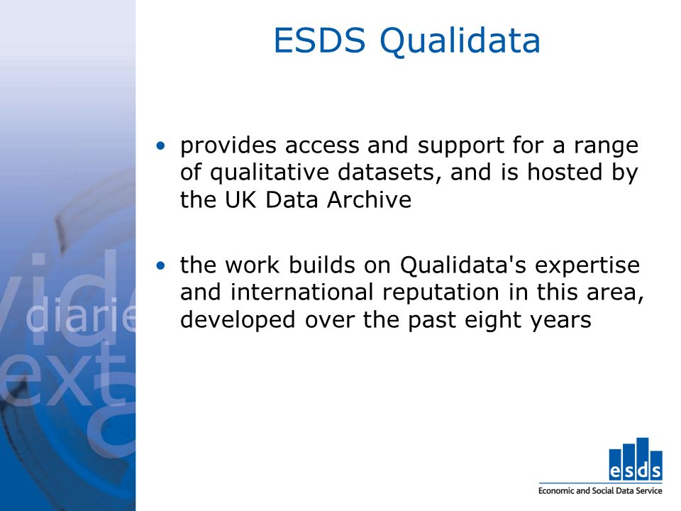 ESDS Qualidata provides access and support for a range of qualitative datasets, and is hosted by the UK Data Archive the work builds on Qualidata s expertise and international reputation in this area, developed over the past eight years
