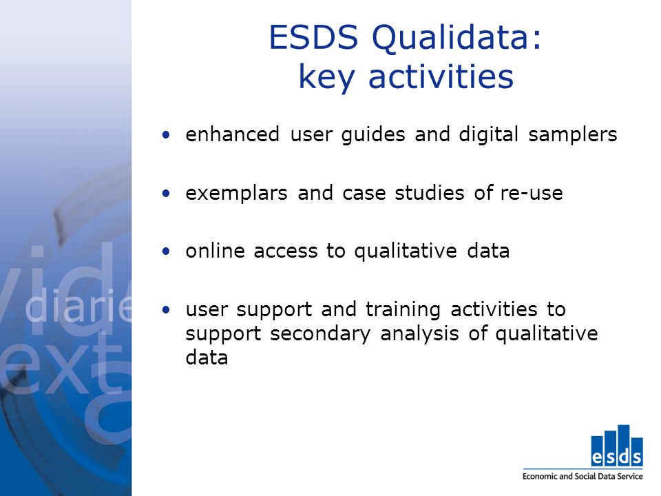 ESDS Qualidata: key activities enhanced user guides and digital samplers exemplars and case studies of re-use online access to qualitative data user support and training activities to support secondary analysis of qualitative data