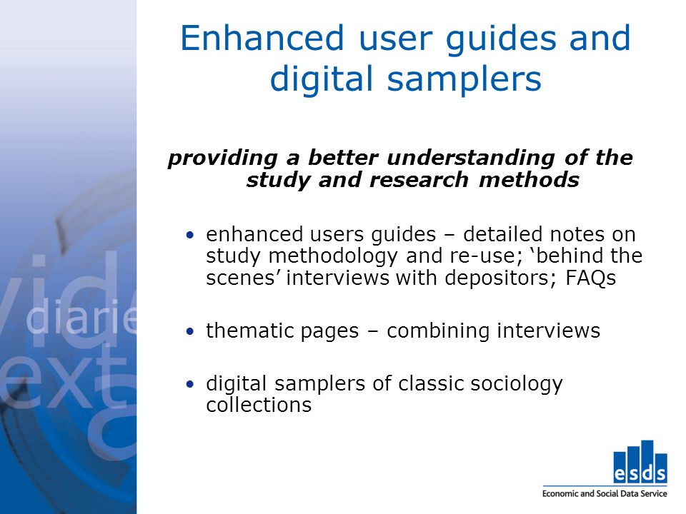 Enhanced user guides and digital samplers providing a better understanding of the study and research methods enhanced users guides – detailed notes on study methodology and re-use; behind the scenes interviews with depositors; FAQs thematic pages – combining interviews digital samplers of classic sociology collections