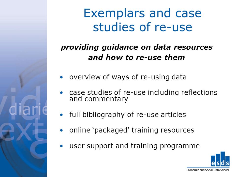 Exemplars and case studies of re-use providing guidance on data resources and how to re-use them overview of ways of re-using data case studies of re-use including reflections and commentary full bibliography of re-use articles online packaged training resources user support and training programme