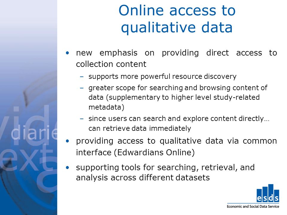Online access to qualitative data new emphasis on providing direct access to collection content –supports more powerful resource discovery –greater scope for searching and browsing content of data (supplementary to higher level study-related metadata) –since users can search and explore content directly… can retrieve data immediately providing access to qualitative data via common interface (Edwardians Online) supporting tools for searching, retrieval, and analysis across different datasets