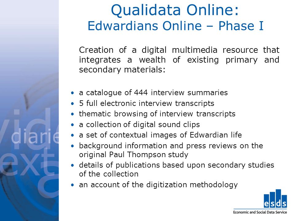 Qualidata Online: Edwardians Online – Phase I Creation of a digital multimedia resource that integrates a wealth of existing primary and secondary materials: a catalogue of 444 interview summaries 5 full electronic interview transcripts thematic browsing of interview transcripts a collection of digital sound clips a set of contextual images of Edwardian life background information and press reviews on the original Paul Thompson study details of publications based upon secondary studies of the collection an account of the digitization methodology