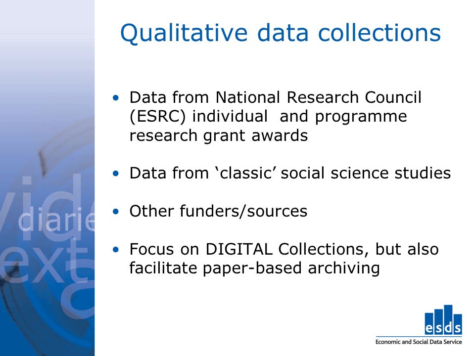 Qualitative data collections Data from National Research Council (ESRC) individual and programme research grant awards Data from classic social science studies Other funders/sources Focus on DIGITAL Collections, but also facilitate paper-based archiving