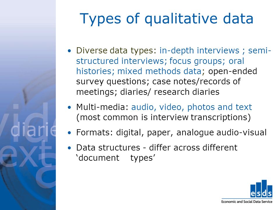 Types of qualitative data Diverse data types: in-depth interviews ; semi- structured interviews; focus groups; oral histories; mixed methods data; open-ended survey questions; case notes/records of meetings; diaries/ research diaries Multi-media: audio, video, photos and text (most common is interview transcriptions) Formats: digital, paper, analogue audio-visual Data structures - differ across different document types