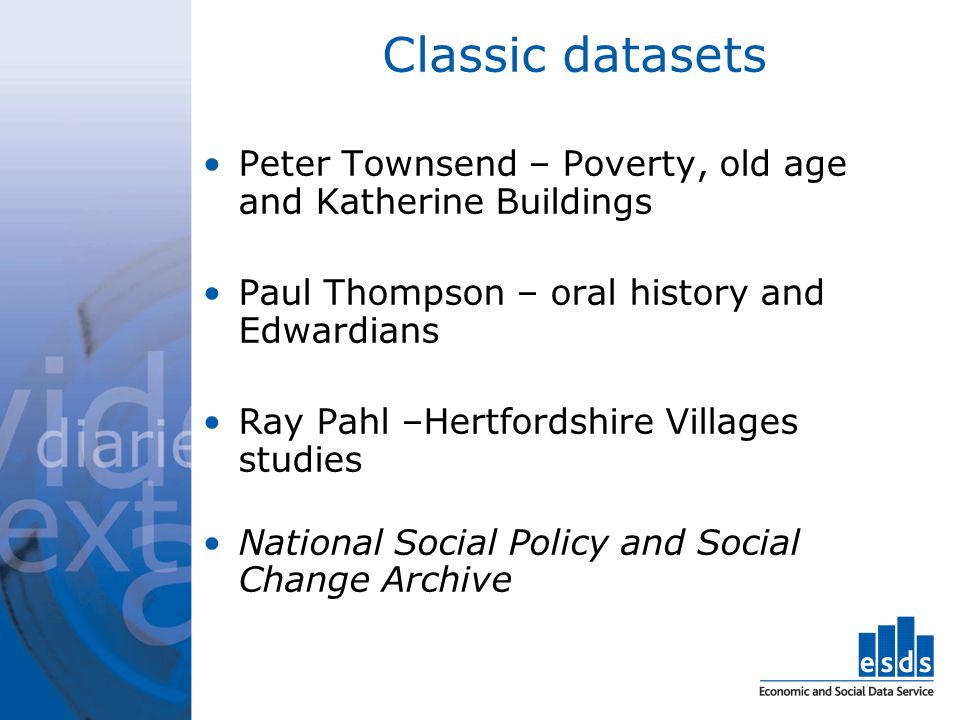 Classic datasets Peter Townsend – Poverty, old age and Katherine Buildings Paul Thompson – oral history and Edwardians Ray Pahl –Hertfordshire Villages studies National Social Policy and Social Change Archive