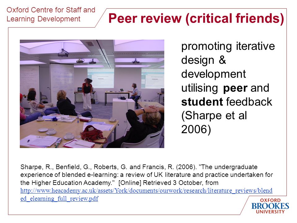 Oxford Centre for Staff and Learning Development Peer review (critical friends) promoting iterative design & development utilising peer and student feedback (Sharpe et al 2006) Sharpe, R., Benfield, G., Roberts, G.