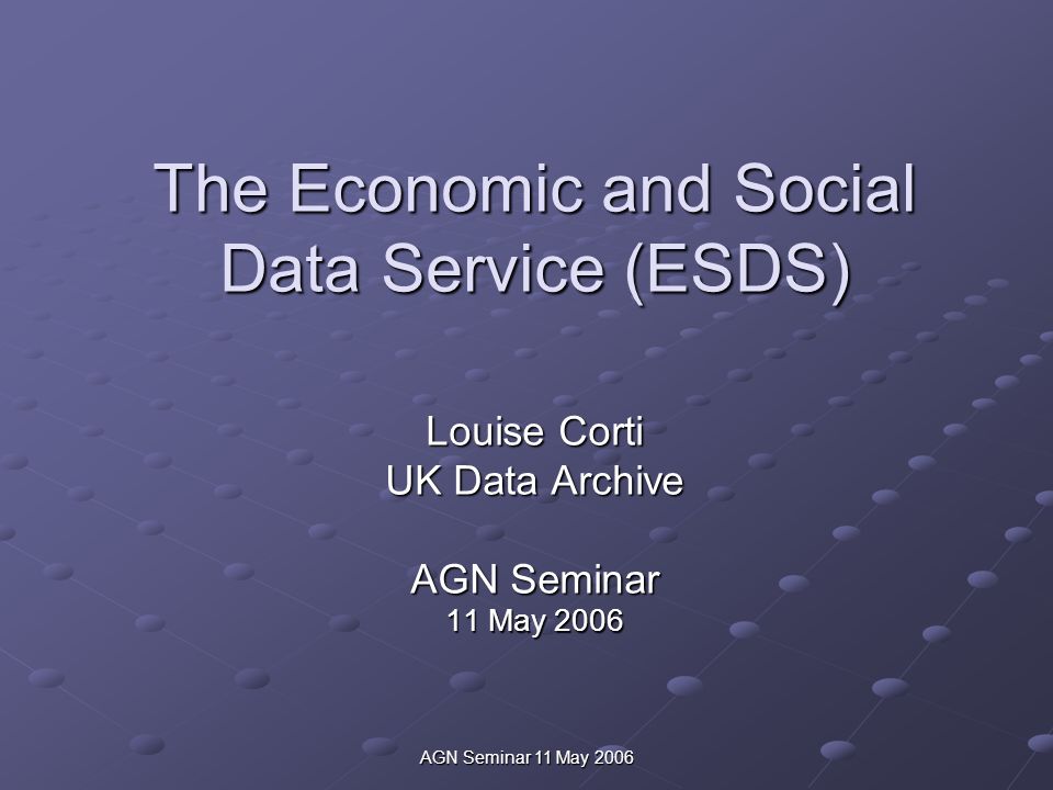 AGN Seminar 11 May 2006 The Economic and Social Data Service (ESDS) Louise Corti UK Data Archive AGN Seminar 11 May 2006