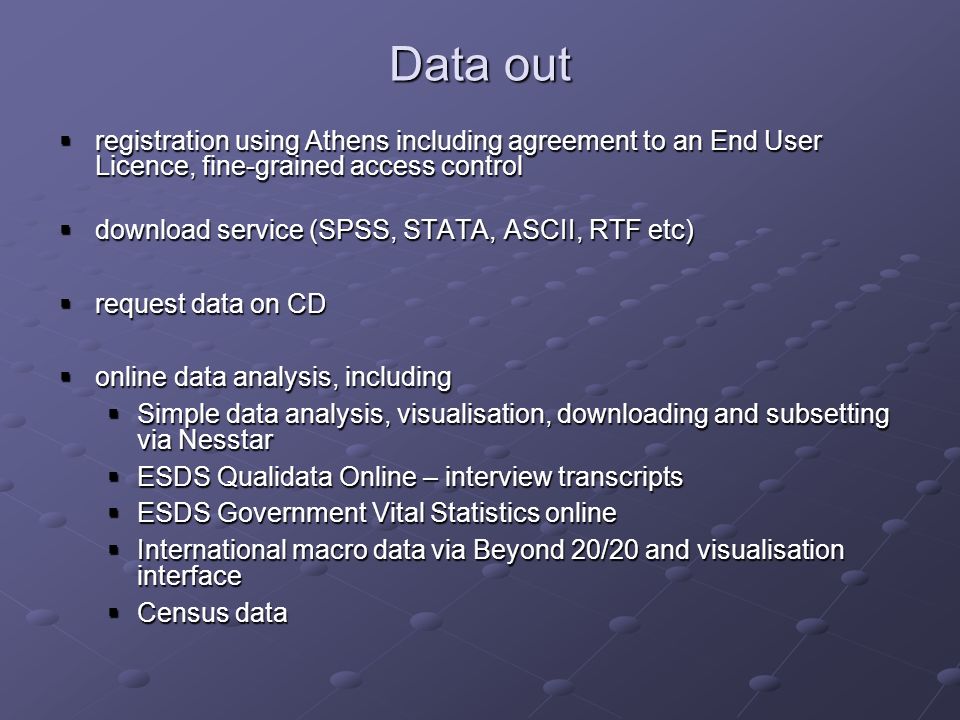 Data out registration using Athens including agreement to an End User Licence, fine-grained access control registration using Athens including agreement to an End User Licence, fine-grained access control download service (SPSS, STATA, ASCII, RTF etc) download service (SPSS, STATA, ASCII, RTF etc) request data on CD request data on CD online data analysis, including online data analysis, including Simple data analysis, visualisation, downloading and subsetting via Nesstar Simple data analysis, visualisation, downloading and subsetting via Nesstar ESDS Qualidata Online – interview transcripts ESDS Qualidata Online – interview transcripts ESDS Government Vital Statistics online ESDS Government Vital Statistics online International macro data via Beyond 20/20 and visualisation interface International macro data via Beyond 20/20 and visualisation interface Census data Census data