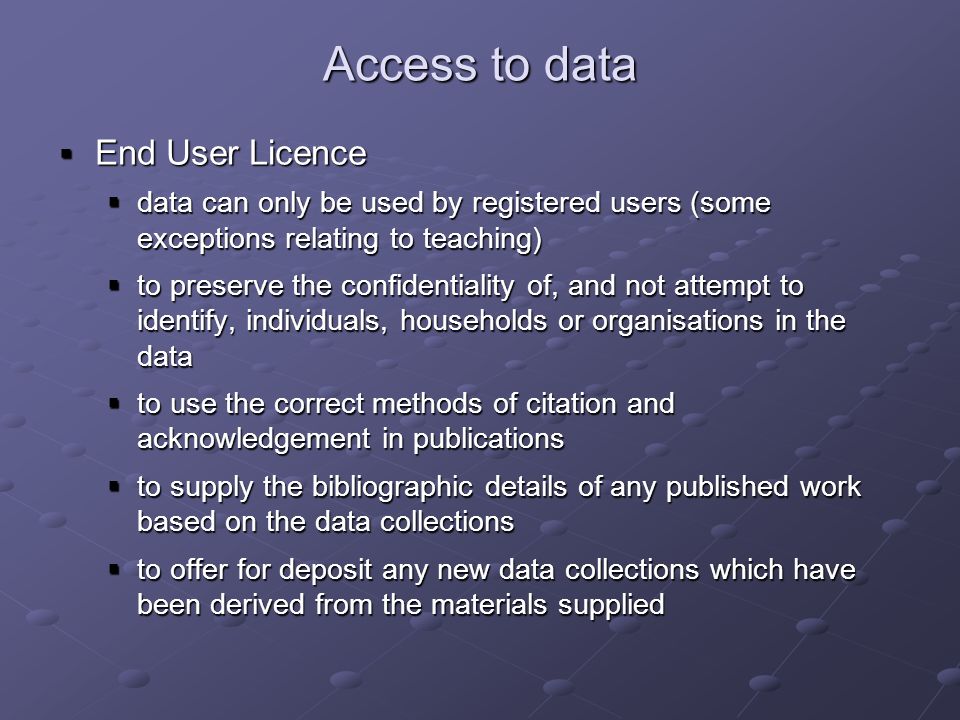 Access to data End User Licence End User Licence data can only be used by registered users (some exceptions relating to teaching) data can only be used by registered users (some exceptions relating to teaching) to preserve the confidentiality of, and not attempt to identify, individuals, households or organisations in the data to preserve the confidentiality of, and not attempt to identify, individuals, households or organisations in the data to use the correct methods of citation and acknowledgement in publications to use the correct methods of citation and acknowledgement in publications to supply the bibliographic details of any published work based on the data collections to supply the bibliographic details of any published work based on the data collections to offer for deposit any new data collections which have been derived from the materials supplied to offer for deposit any new data collections which have been derived from the materials supplied