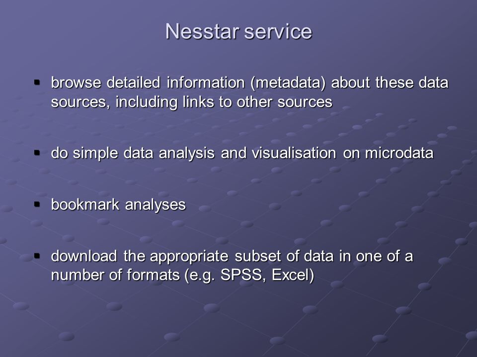 Nesstar service browse detailed information (metadata) about these data sources, including links to other sources browse detailed information (metadata) about these data sources, including links to other sources do simple data analysis and visualisation on microdata do simple data analysis and visualisation on microdata bookmark analyses bookmark analyses download the appropriate subset of data in one of a number of formats (e.g.