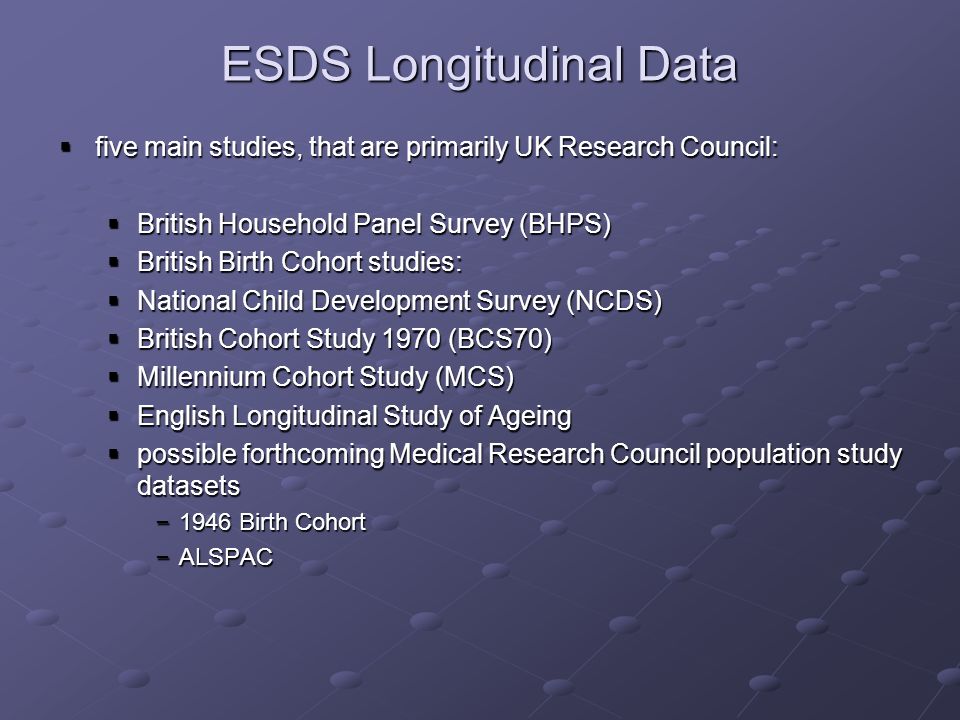 ESDS Longitudinal Data five main studies, that are primarily UK Research Council: five main studies, that are primarily UK Research Council: British Household Panel Survey (BHPS) British Household Panel Survey (BHPS) British Birth Cohort studies: British Birth Cohort studies: National Child Development Survey (NCDS) National Child Development Survey (NCDS) British Cohort Study 1970 (BCS70) British Cohort Study 1970 (BCS70) Millennium Cohort Study (MCS) Millennium Cohort Study (MCS) English Longitudinal Study of Ageing English Longitudinal Study of Ageing possible forthcoming Medical Research Council population study datasets possible forthcoming Medical Research Council population study datasets – 1946 Birth Cohort – ALSPAC