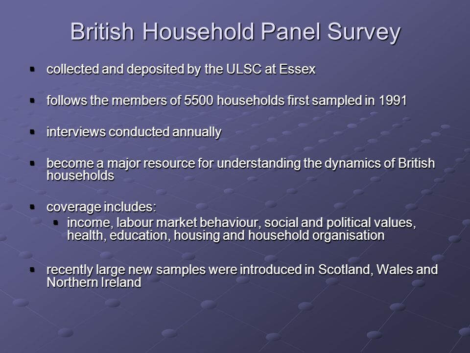 British Household Panel Survey collected and deposited by the ULSC at Essex collected and deposited by the ULSC at Essex follows the members of 5500 households first sampled in 1991 follows the members of 5500 households first sampled in 1991 interviews conducted annually interviews conducted annually become a major resource for understanding the dynamics of British households become a major resource for understanding the dynamics of British households coverage includes: coverage includes: income, labour market behaviour, social and political values, health, education, housing and household organisation income, labour market behaviour, social and political values, health, education, housing and household organisation recently large new samples were introduced in Scotland, Wales and Northern Ireland recently large new samples were introduced in Scotland, Wales and Northern Ireland