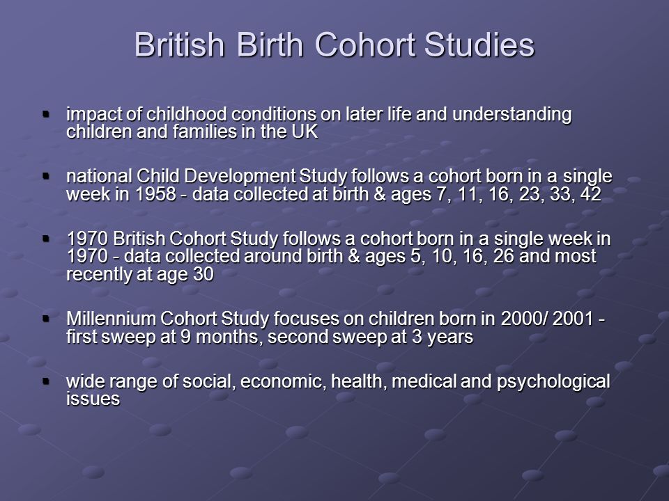 British Birth Cohort Studies impact of childhood conditions on later life and understanding children and families in the UK impact of childhood conditions on later life and understanding children and families in the UK national Child Development Study follows a cohort born in a single week in data collected at birth & ages 7, 11, 16, 23, 33, 42 national Child Development Study follows a cohort born in a single week in data collected at birth & ages 7, 11, 16, 23, 33, British Cohort Study follows a cohort born in a single week in data collected around birth & ages 5, 10, 16, 26 and most recently at age British Cohort Study follows a cohort born in a single week in data collected around birth & ages 5, 10, 16, 26 and most recently at age 30 Millennium Cohort Study focuses on children born in 2000/ first sweep at 9 months, second sweep at 3 years Millennium Cohort Study focuses on children born in 2000/ first sweep at 9 months, second sweep at 3 years wide range of social, economic, health, medical and psychological issues wide range of social, economic, health, medical and psychological issues