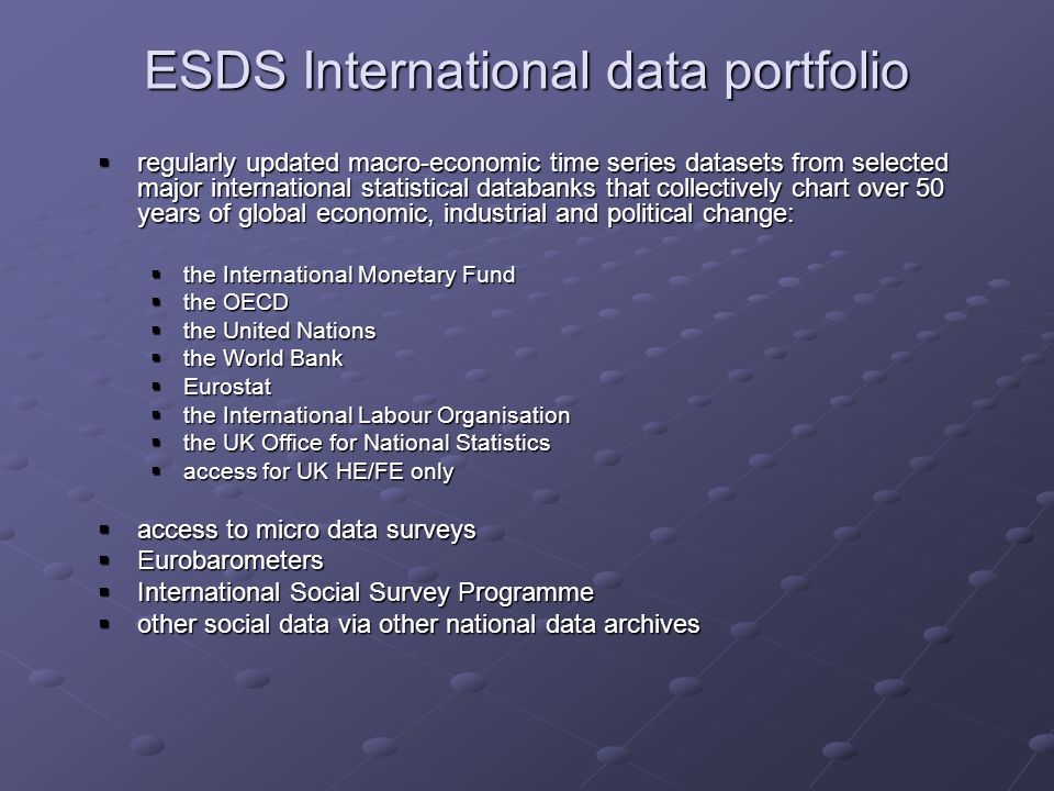 ESDS International data portfolio regularly updated macro-economic time series datasets from selected major international statistical databanks that collectively chart over 50 years of global economic, industrial and political change: regularly updated macro-economic time series datasets from selected major international statistical databanks that collectively chart over 50 years of global economic, industrial and political change: the International Monetary Fund the International Monetary Fund the OECD the OECD the United Nations the United Nations the World Bank the World Bank Eurostat Eurostat the International Labour Organisation the International Labour Organisation the UK Office for National Statistics the UK Office for National Statistics access for UK HE/FE only access for UK HE/FE only access to micro data surveys access to micro data surveys Eurobarometers Eurobarometers International Social Survey Programme International Social Survey Programme other social data via other national data archives other social data via other national data archives