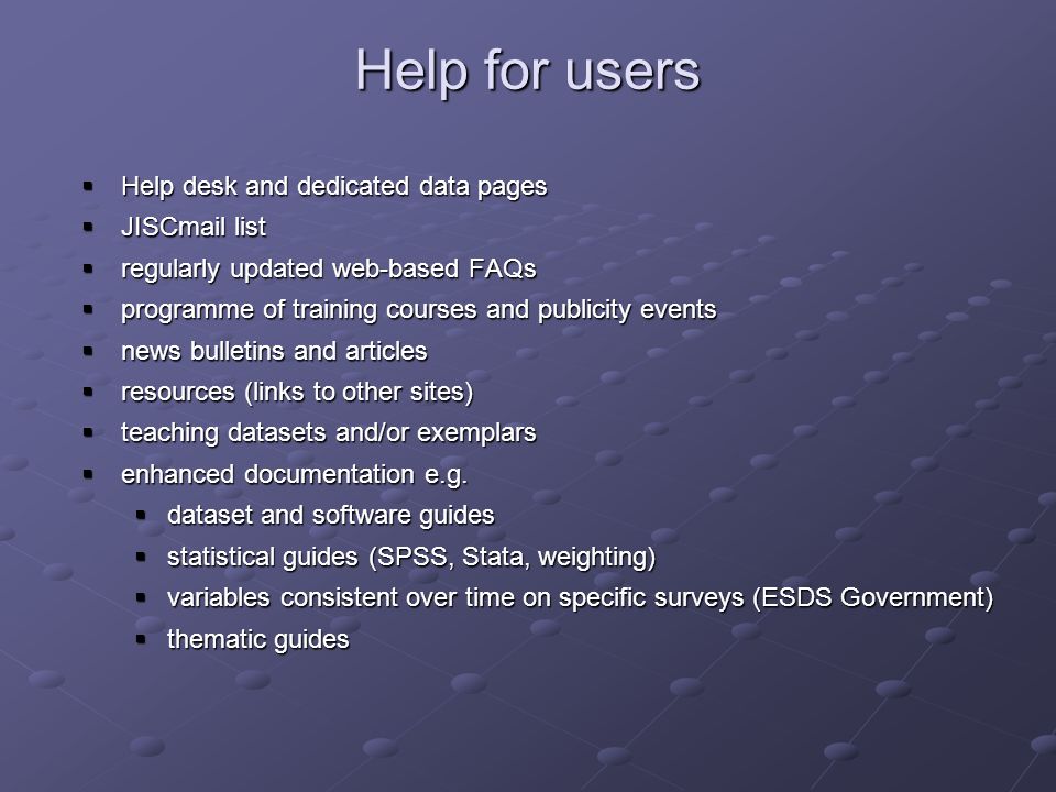 Help for users Help desk and dedicated data pages Help desk and dedicated data pages JISCmail list JISCmail list regularly updated web-based FAQs regularly updated web-based FAQs programme of training courses and publicity events programme of training courses and publicity events news bulletins and articles news bulletins and articles resources (links to other sites) resources (links to other sites) teaching datasets and/or exemplars teaching datasets and/or exemplars enhanced documentation e.g.