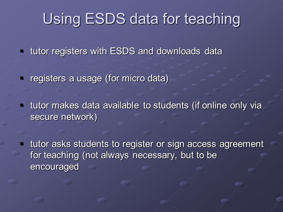 Using ESDS data for teaching tutor registers with ESDS and downloads data tutor registers with ESDS and downloads data registers a usage (for micro data) registers a usage (for micro data) tutor makes data available to students (if online only via secure network) tutor makes data available to students (if online only via secure network) tutor asks students to register or sign access agreement for teaching (not always necessary, but to be encouraged tutor asks students to register or sign access agreement for teaching (not always necessary, but to be encouraged