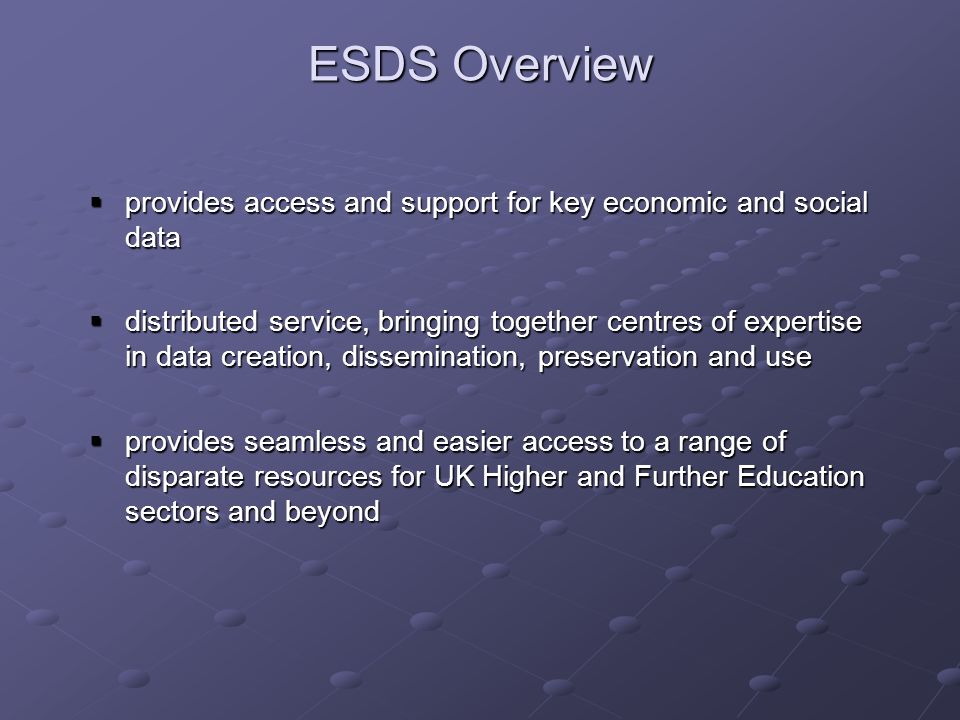 ESDS Overview provides access and support for key economic and social data provides access and support for key economic and social data distributed service, bringing together centres of expertise in data creation, dissemination, preservation and use distributed service, bringing together centres of expertise in data creation, dissemination, preservation and use provides seamless and easier access to a range of disparate resources for UK Higher and Further Education sectors and beyond provides seamless and easier access to a range of disparate resources for UK Higher and Further Education sectors and beyond