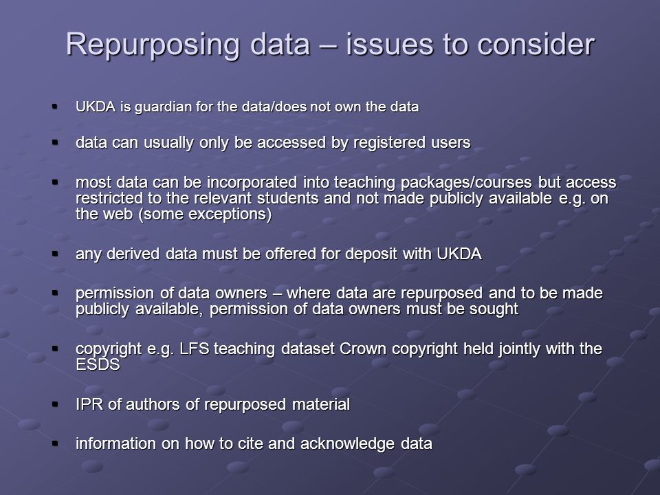 Repurposing data – issues to consider UKDA is guardian for the data/does not own the data UKDA is guardian for the data/does not own the data data can usually only be accessed by registered users data can usually only be accessed by registered users most data can be incorporated into teaching packages/courses but access restricted to the relevant students and not made publicly available e.g.