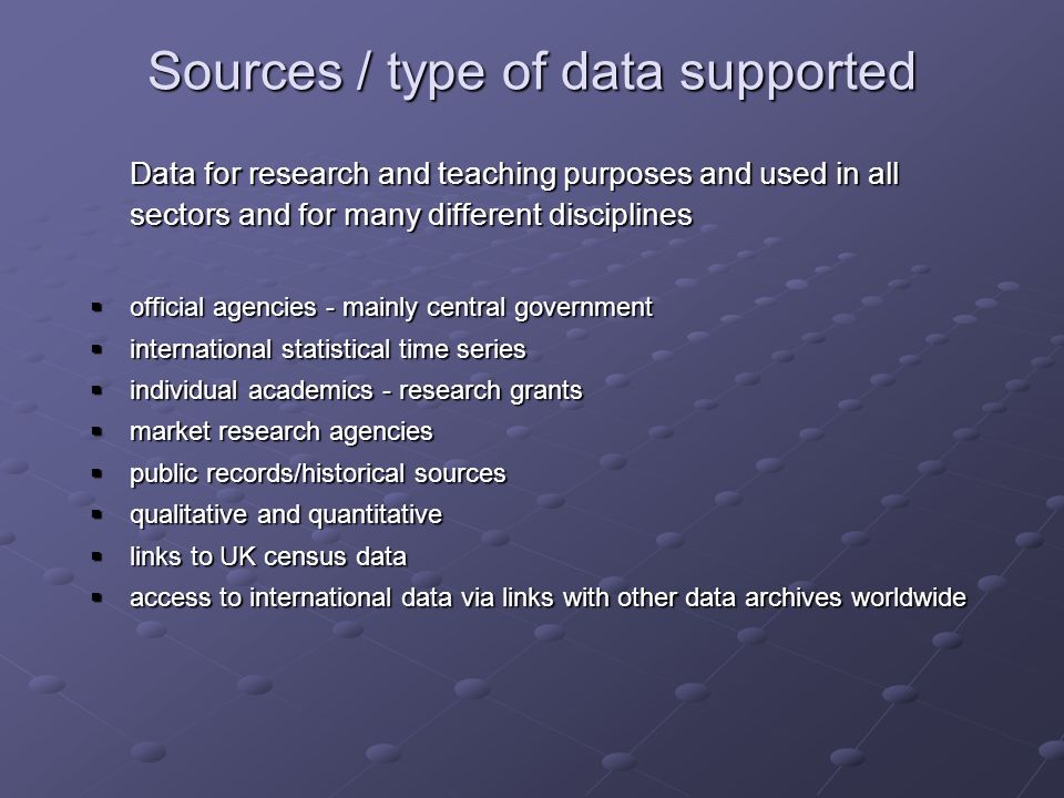 Sources / type of data supported Data for research and teaching purposes and used in all sectors and for many different disciplines official agencies - mainly central government official agencies - mainly central government international statistical time series international statistical time series individual academics - research grants individual academics - research grants market research agencies market research agencies public records/historical sources public records/historical sources qualitative and quantitative qualitative and quantitative links to UK census data links to UK census data access to international data via links with other data archives worldwide access to international data via links with other data archives worldwide