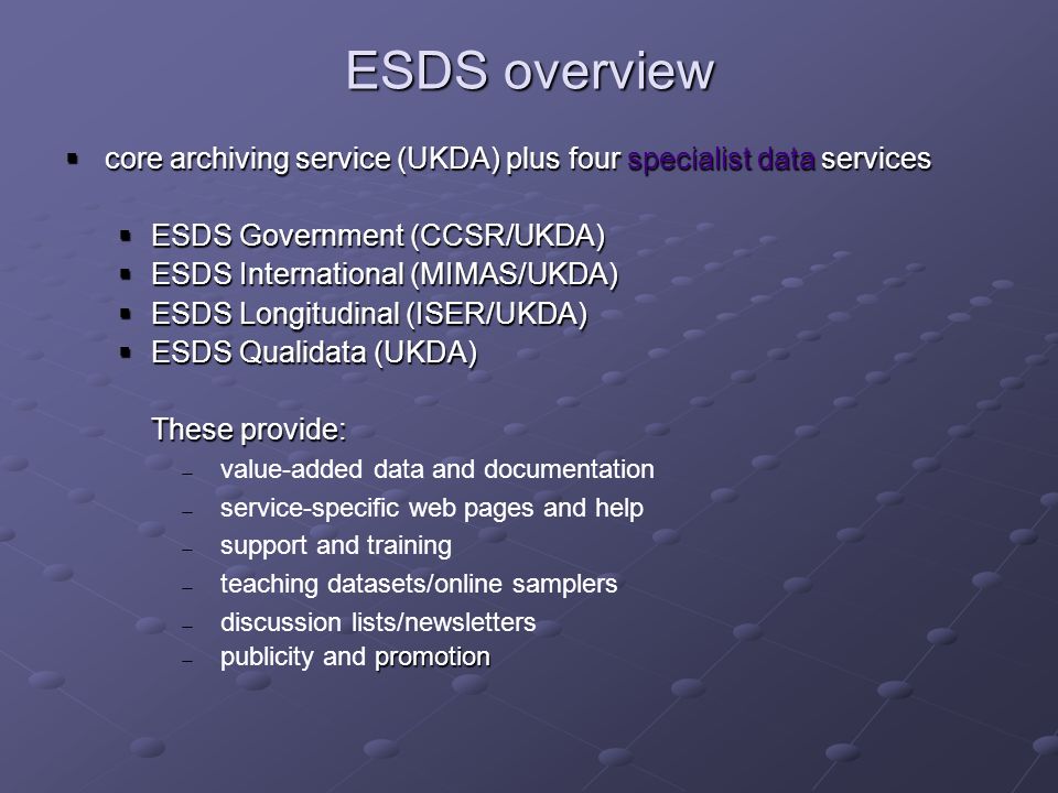 ESDS overview core archiving service (UKDA) plus four specialist data services core archiving service (UKDA) plus four specialist data services ESDS Government (CCSR/UKDA) ESDS Government (CCSR/UKDA) ESDS International (MIMAS/UKDA) ESDS International (MIMAS/UKDA) ESDS Longitudinal (ISER/UKDA) ESDS Longitudinal (ISER/UKDA) ESDS Qualidata (UKDA) ESDS Qualidata (UKDA) These provide: value-added data and documentation service-specific web pages and help support and training teaching datasets/online samplers discussion lists/newsletters promotion publicity and promotion