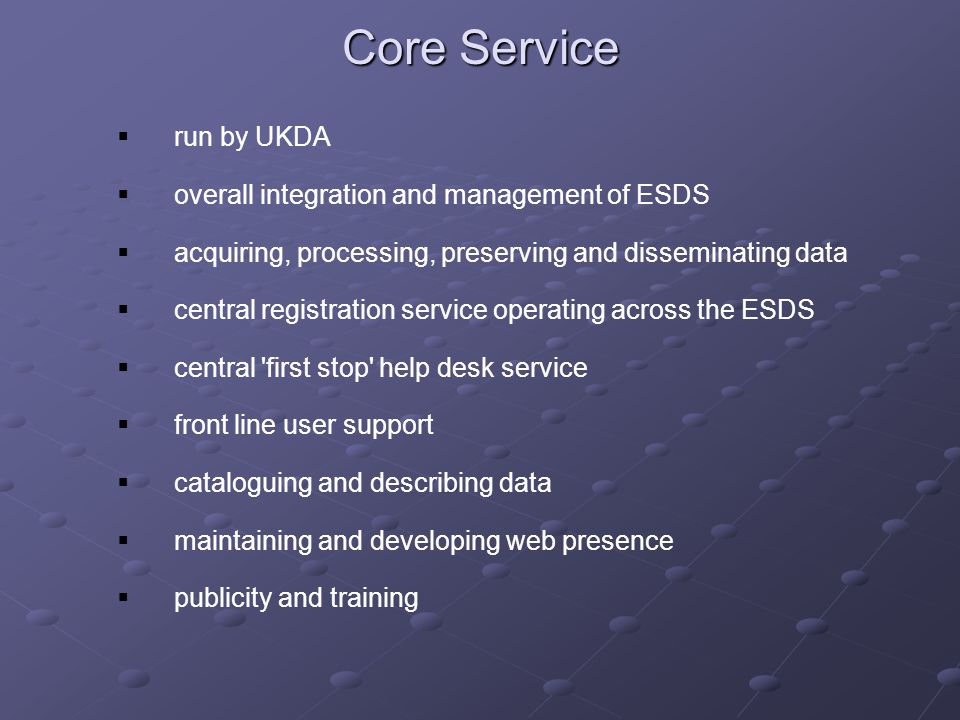Core Service run by UKDA overall integration and management of ESDS acquiring, processing, preserving and disseminating data central registration service operating across the ESDS central first stop help desk service front line user support cataloguing and describing data maintaining and developing web presence publicity and training