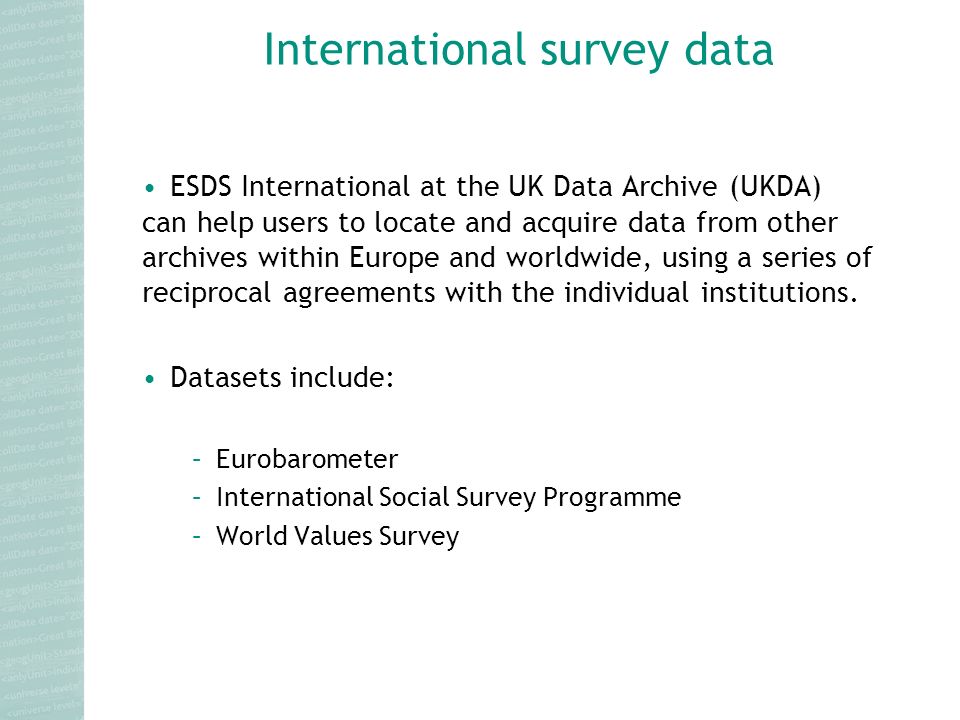International survey data ESDS International at the UK Data Archive (UKDA) can help users to locate and acquire data from other archives within Europe and worldwide, using a series of reciprocal agreements with the individual institutions.