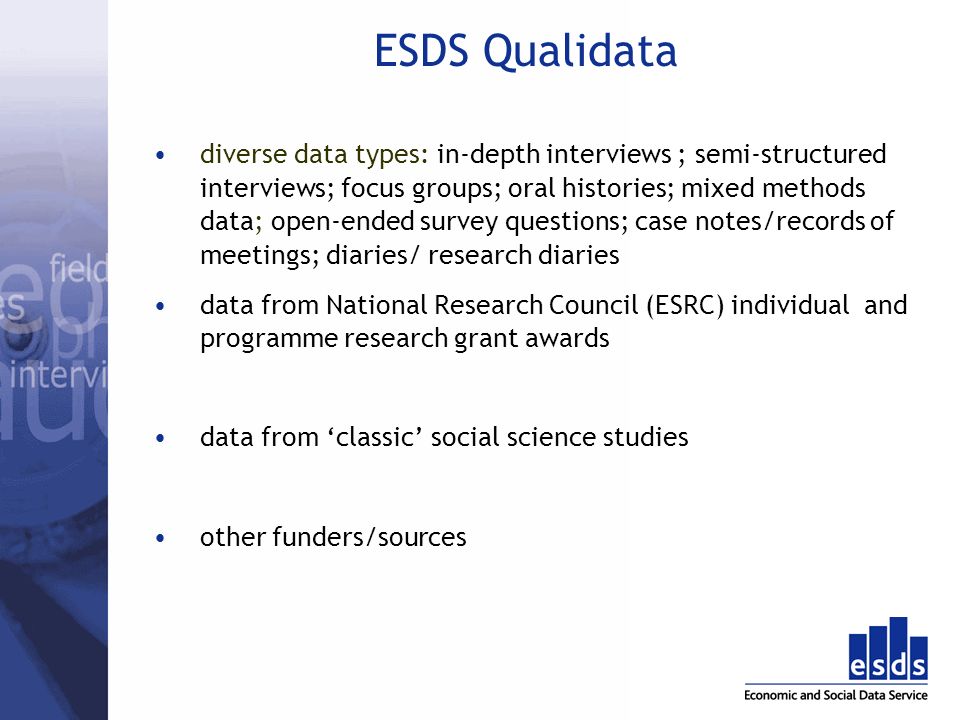 ESDS Qualidata diverse data types: in-depth interviews ; semi-structured interviews; focus groups; oral histories; mixed methods data; open-ended survey questions; case notes/records of meetings; diaries/ research diaries data from National Research Council (ESRC) individual and programme research grant awards data from classic social science studies other funders/sources