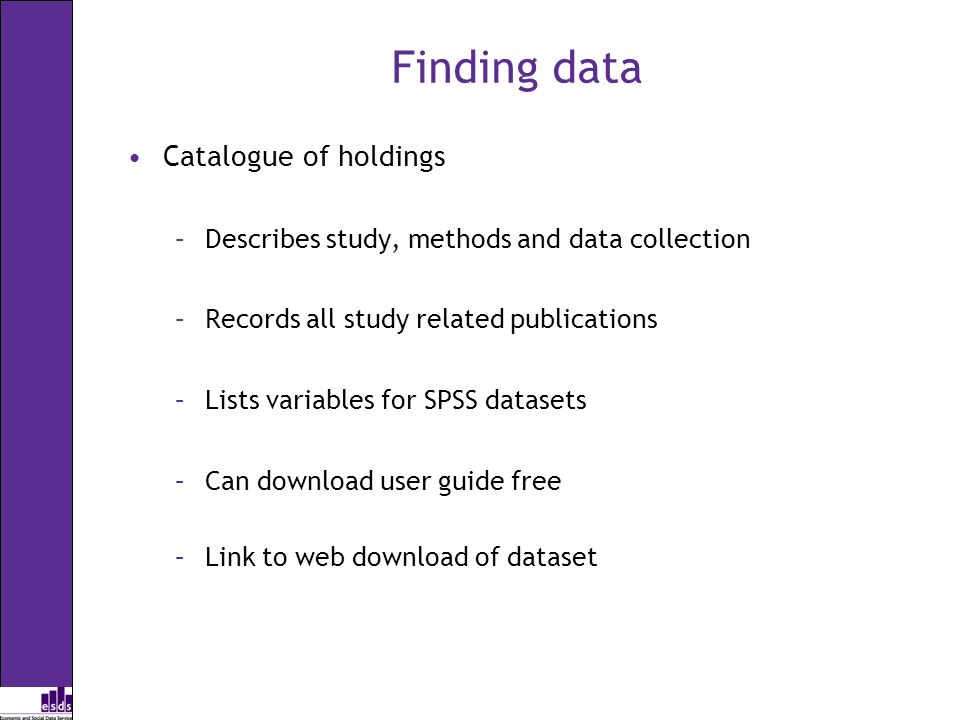 Finding data Catalogue of holdings –Describes study, methods and data collection –Records all study related publications –Lists variables for SPSS datasets –Can download user guide free –Link to web download of dataset